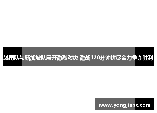 越南队与新加坡队展开激烈对决 激战120分钟拼尽全力争夺胜利